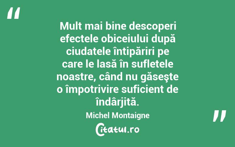 Mult mai bine descoperi efectele obiceiului după ciudatele întipăriri pe care le lasă în sufletele noastre, când nu găseşte o împotrivire suficient de îndârjită. Michel Montaigne
