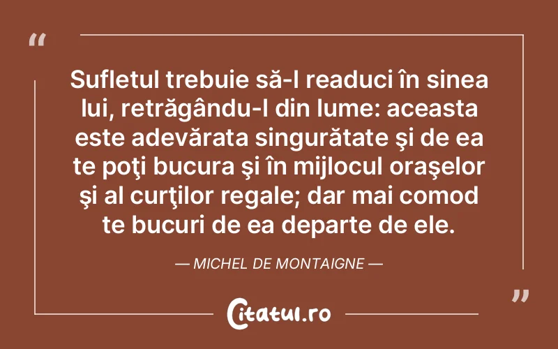 Sufletul trebuie să-l readuci în sinea lui, retrăgându-l din lume: aceasta este adevărata singurătate şi de ea te poţi bucura şi în mijlocul oraşelor şi al curţilor regale; dar mai comod te bucuri de ea departe de ele. Michel de Montaigne