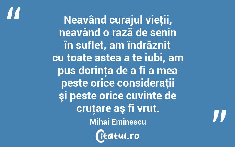 Neavând curajul vieţii, neavând o rază de senin în suflet, am îndrăznit cu toate astea a te iubi, am pus dorinţa de a fi a mea peste orice consideraţii şi peste orice cuvinte de cruţare aş fi vrut. Mihai Eminescu

