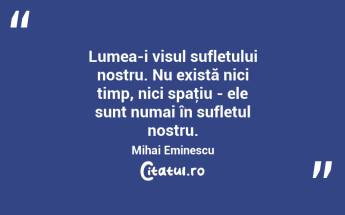 Lumea-i visul sufletului nostru. Nu există nici timp, nici spaţiu - ele sunt numai în sufletul nostru. Mihai Eminescu...