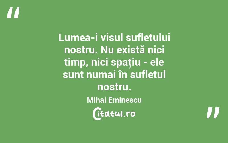 Lumea-i visul sufletului nostru. Nu există nici timp, nici spaţiu - ele sunt numai în sufletul nostru. Mihai Eminescu
