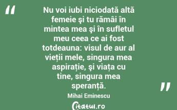 Nu voi iubi niciodată altă femeie şi tu rămâi în mintea mea şi în sufletul meu ceea ce ai fost totdeauna: visul de aur al vieţii mele, singura mea aspiraţie, şi viaţa cu tine, singura mea speranţă. Mihai Eminescu...