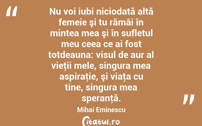 Nu voi iubi niciodată altă femeie şi tu rămâi în mintea mea şi în sufletul meu ceea ce ai fost totdeauna: visul de aur al vieţii mele, singura mea aspiraţie, şi viaţa cu tine, singura mea speranţă. Mihai Eminescu
