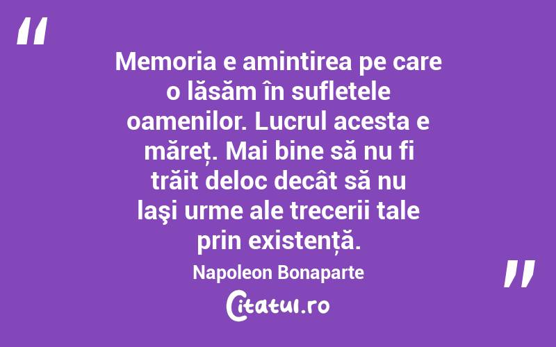 Memoria e amintirea pe care o lăsăm în sufletele oamenilor. Lucrul acesta e măreţ. Mai bine să nu fi trăit deloc decât să nu laşi urme ale trecerii tale prin existenţă. Napoleon Bonaparte
