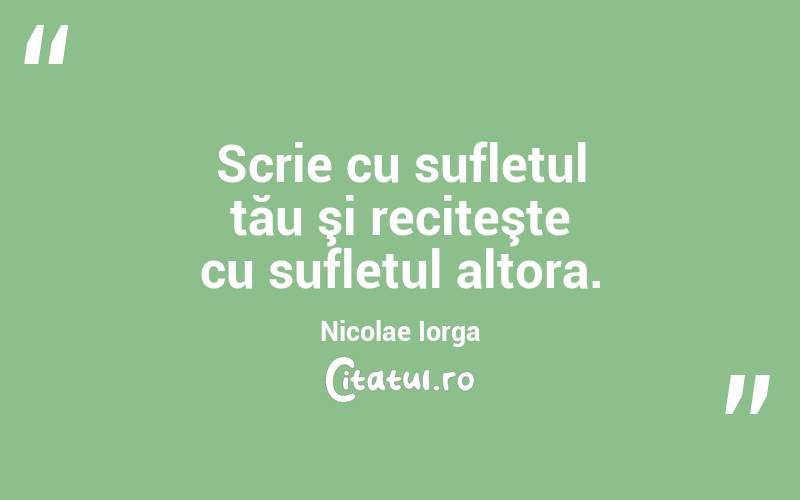 Scrie cu sufletul tău şi reciteşte cu sufletul altora. Nicolae Iorga
