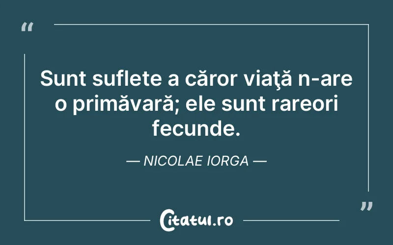 Sunt suflete a căror viaţă n-are o primăvară; ele sunt rareori fecunde. Nicolae Iorga