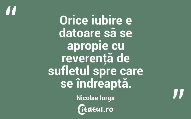 Orice iubire e datoare să se apropie cu reverenţă de sufletul spre care se îndreaptă. Nicolae Iorga
