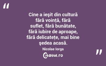 Cine a ieşit din cultură fără voinţă, fără suflet, fără bunătate, fără iubire de aproape, fără delicateţe, mai bine şedea acasă. Nicolae Iorga...