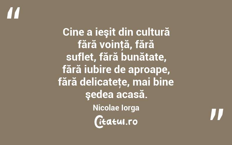 Cine a ieşit din cultură fără voinţă, fără suflet, fără bunătate, fără iubire de aproape, fără delicateţe, mai bine şedea acasă. Nicolae Iorga
