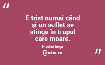E trist numai când şi un suflet se stinge în trupul care moare. Nicolae Iorga...