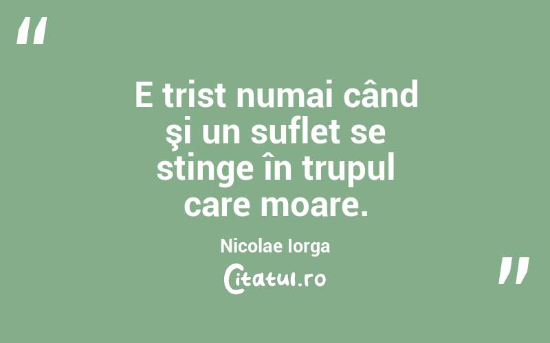 E trist numai când şi un suflet se stinge în trupul care moare. Nicolae Iorga
