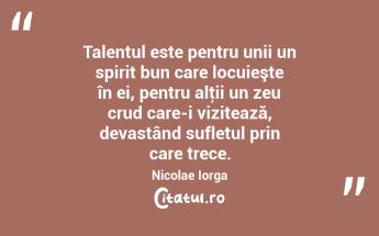 Talentul este pentru unii un spirit bun care locuieşte în ei, pentru alţii un zeu crud care-i vizitează, devastând sufletul prin care trece. Nicolae Iorga...