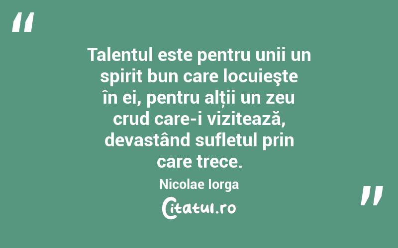 Talentul este pentru unii un spirit bun care locuieşte în ei, pentru alţii un zeu crud care-i vizitează, devastând sufletul prin care trece. Nicolae Iorga
