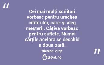 Cei mai mulţi scriitori vorbesc pentru urechea cititorilor, care-şi aleg meşterii. Câţiva vorbesc pentru suflete. Numai cărţile acelora se deschid a doua oară. Nicolae Iorga...