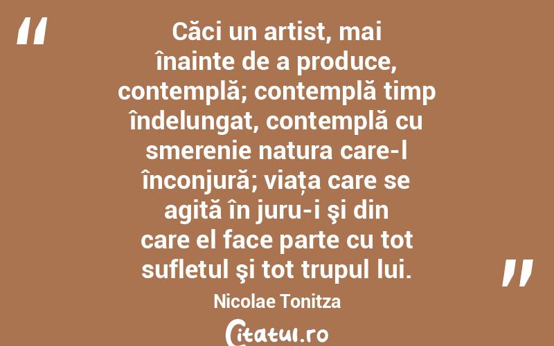 Căci un artist, mai înainte de a produce, contemplă; contemplă timp îndelungat, contemplă cu smerenie natura care-l înconjură; viaţa care se agită în juru-i şi din care el face parte cu tot sufletul şi tot trupul lui. Nicolae Tonitza
