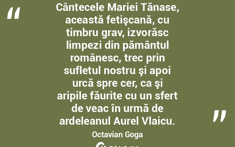 Cântecele Mariei Tănase, această fetişcană, cu timbru grav, izvorăsc limpezi din pământul românesc, trec prin sufletul nostru şi apoi urcă spre cer, ca şi aripile făurite cu un sfert de veac în urmă de ardeleanul Aurel Vlaicu. Octavian Goga
