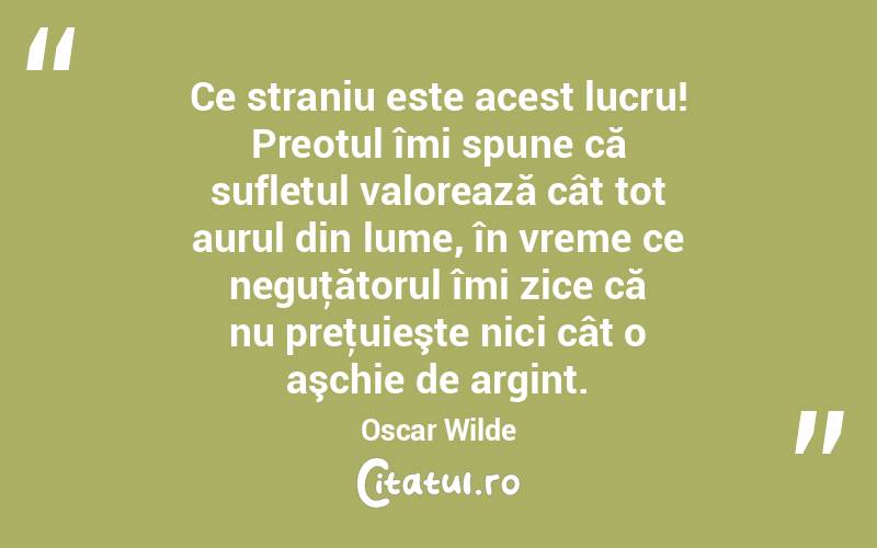 Ce straniu este acest lucru! Preotul îmi spune că sufletul valorează cât tot aurul din lume, în vreme ce neguţătorul îmi zice că nu preţuieşte nici cât o aşchie de argint. Oscar Wilde
