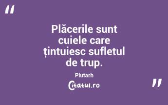 Plăcerile sunt cuiele care ţintuiesc sufletul de trup. Plutarh...