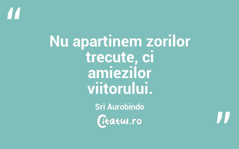 Nu aparținem zorilor trecute, ci amiezilor viitorului. Sri Aurobindo
