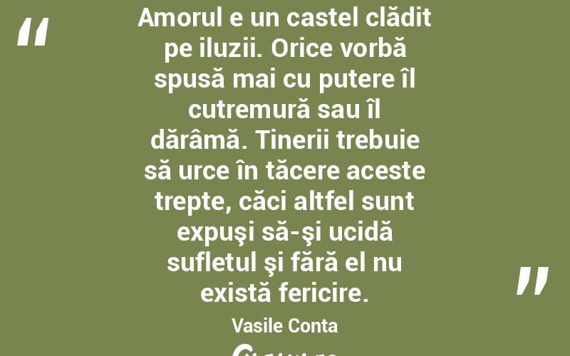 Amorul e un castel clădit pe iluzii. Orice vorbă spusă mai cu putere îl cutremură sau îl dărâmă. Tinerii trebuie să urce în tăcere aceste trepte, căci altfel sunt expuşi să-şi ucidă sufletul şi fără el nu există fericire. Vasile Conta
