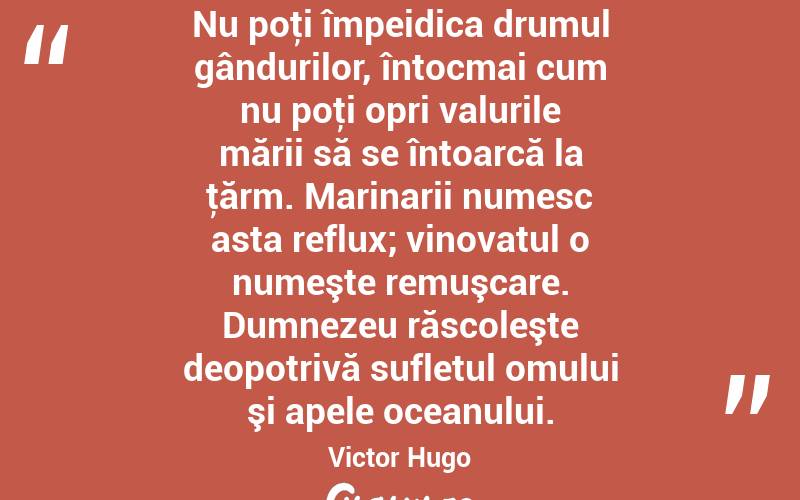   Nu poţi împeidica drumul gândurilor, întocmai cum nu poţi opri valurile mării să se întoarcă la ţărm. Marinarii numesc asta reflux; vinovatul o numeşte remuşcare. Dumnezeu răscoleşte deopotrivă sufletul omului şi apele oceanului. Victor Hugo
