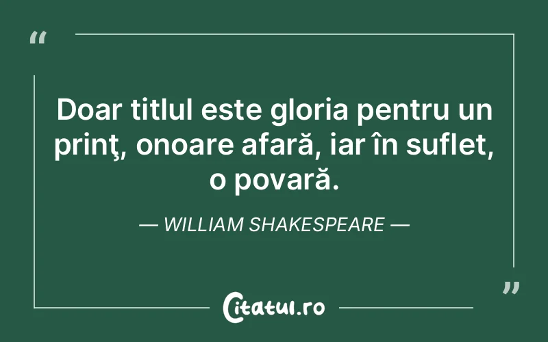 Doar titlul este gloria pentru un prinţ, onoare afară, iar în suflet, o povară. William Shakespeare