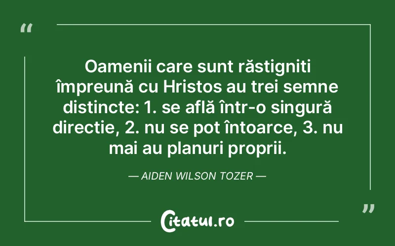 Oamenii care sunt răstigniți împreună cu Hristos au trei semne distincte: 1. se află într-o singură direcție, 2. nu se pot întoarce, 3. nu mai au planuri proprii. Aiden Wilson Tozer