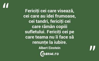 Fericiţi cei care visează, cei care au idei frumoase, cei tandri, fericiţi cei care rămân copiii sufletului. Fericiţi cei pe care teama nu îi face să renunţe la iubire. Albert Einstein...