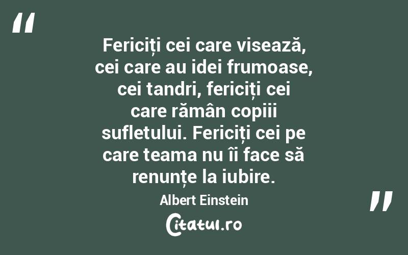 Fericiţi cei care visează, cei care au idei frumoase, cei tandri, fericiţi cei care rămân copiii sufletului. Fericiţi cei pe care teama nu îi face să renunţe la iubire. Albert Einstein
