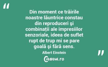 Din moment ce trăirile noastre lăuntrice constau din reproduceri şi combinaţii ale impresiilor senzoriale, ideea de suflet rupt de trup mi se pare goală şi fără sens. Albert Einstein...
