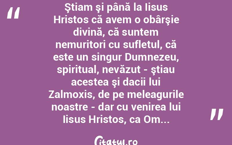  Ştiam şi până la Iisus Hristos că avem o obârşie divină, că suntem nemuritori cu sufletul, că este un singur Dumnezeu, spiritual, nevăzut - ştiau acestea şi dacii lui Zalmoxis, de pe meleagurile noastre - dar cu venirea lui Iisus Hristos, ca Om... 
