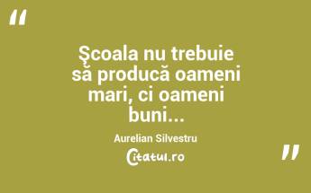 Şcoala nu trebuie să producă oameni mari, ci oameni buni... Aurelian Silvestru...