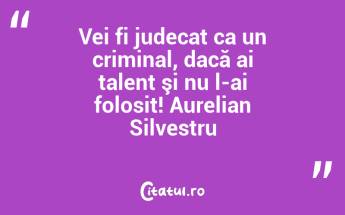 Vei fi judecat ca un criminal, dacă ai talent şi nu l-ai folosit! Aurelian Silvestru...