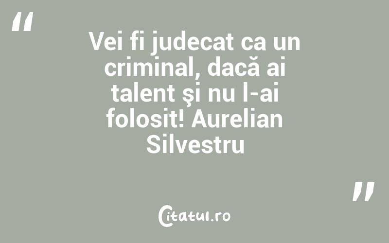 Vei fi judecat ca un criminal, dacă ai talent şi nu l-ai folosit! Aurelian Silvestru
