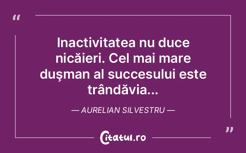 Inactivitatea nu duce nicăieri. Cel mai mare duşman al succesului este trândăvia... Aurelian Silvestru