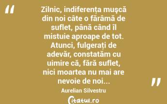 Zilnic, indiferenţa muşcă din noi câte o fărâmă de suflet, până când îl mistuie aproape de tot. Atunci, fulgeraţi de adevăr, constatăm cu uimire că, fără suflet, nici moartea nu mai are nevoie de noi... Aurelian Silvestru...