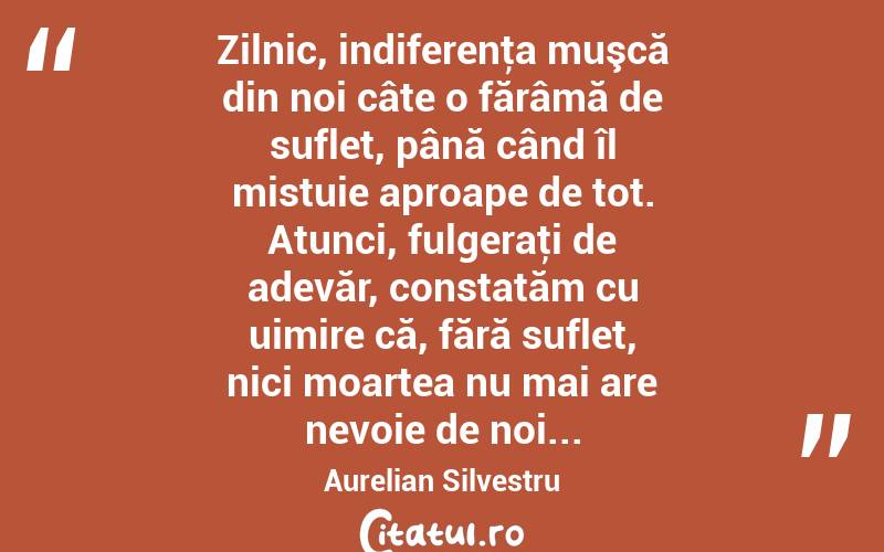 Zilnic, indiferenţa muşcă din noi câte o fărâmă de suflet, până când îl mistuie aproape de tot. Atunci, fulgeraţi de adevăr, constatăm cu uimire că, fără suflet, nici moartea nu mai are nevoie de noi... Aurelian Silvestru
