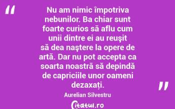 Nu am nimic împotriva nebunilor. Ba chiar sunt foarte curios să aflu cum unii dintre ei au reuşit să dea naştere la opere de artă. Dar nu pot accepta ca soarta noastră să depindă de capriciile unor oameni dezaxaţi. Aurelian Silvestru...