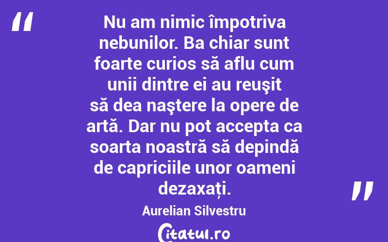 Nu am nimic împotriva nebunilor. Ba chiar sunt foarte curios să aflu cum unii dintre ei au reuşit să dea naştere la opere de artă. Dar nu pot accepta ca soarta noastră să depindă de capriciile unor oameni dezaxaţi. Aurelian Silvestru
