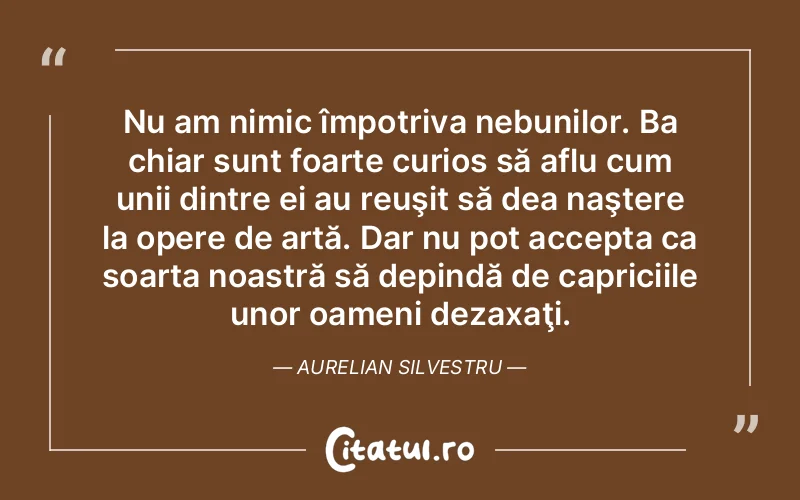 Nu am nimic împotriva nebunilor. Ba chiar sunt foarte curios să aflu cum unii dintre ei au reuşit să dea naştere la opere de artă. Dar nu pot accepta ca soarta noastră să depindă de capriciile unor oameni dezaxaţi. Aurelian Silvestru