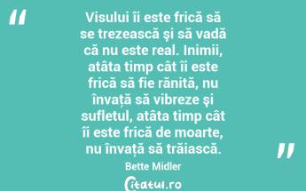 Visului îi este frică să se trezească şi să vadă că nu este real. Inimii, atâta timp cât îi este frică să fie rănită, nu învaţă să vibreze şi sufletul, atâta timp cât îi este frică de moarte, nu învaţă să trăiască. Bette Midler...