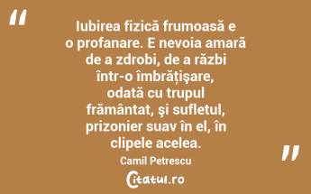 Iubirea fizică frumoasă e o profanare. E nevoia amară de a zdrobi, de a răzbi într-o îmbrăţişare, odată cu trupul frământat, şi sufletul, prizonier suav în el, în clipele acelea. Camil Petrescu...
