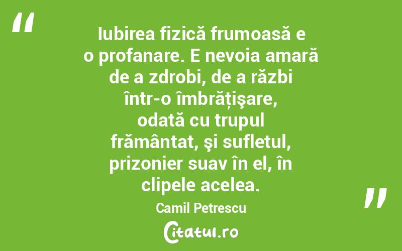 Iubirea fizică frumoasă e o profanare. E nevoia amară de a zdrobi, de a răzbi într-o îmbrăţişare, odată cu trupul frământat, şi sufletul, prizonier suav în el, în clipele acelea. Camil Petrescu

