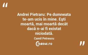  Andrei Pietraru: Pe dumneata te-am ucis în mine. Eşti moartă, mai moartă decât dacă n-ai fi existat niciodată. Camil Petrescu...