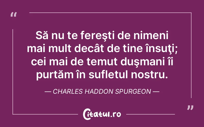 Să nu te fereşti de nimeni mai mult decât de tine însuţi; cei mai de temut duşmani îi purtăm în sufletul nostru. Charles Haddon Spurgeon