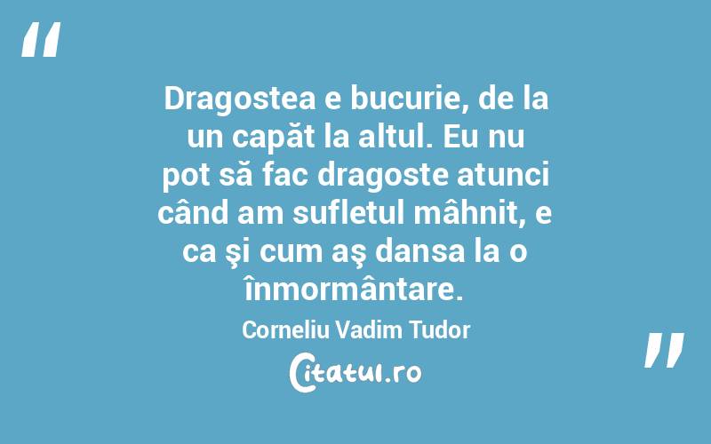 Dragostea e bucurie, de la un capăt la altul. Eu nu pot să fac dragoste atunci când am sufletul mâhnit, e ca şi cum aş dansa la o înmormântare. Corneliu Vadim Tudor
