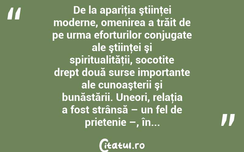 De la apariţia ştiinţei moderne, omenirea a trăit de pe urma eforturilor conjugate ale ştiinţei şi spiritualităţii, socotite drept două surse importante ale cunoaşterii şi bunăstării. Uneori, relaţia a fost strânsă – un fel de prietenie –, în... 
