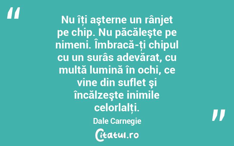 Nu îţi aşterne un rânjet pe chip. Nu păcăleşte pe nimeni. Îmbracă-ţi chipul cu un surâs adevărat, cu multă lumină în ochi, ce vine din suflet şi încălzeşte inimile celorlalţi. Dale Carnegie
