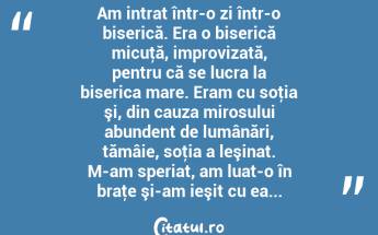 Am intrat într-o zi într-o biserică. Era o biserică micuţă, improvizată, pentru că se lucra la biserica mare. Eram cu soţia şi, din cauza mirosului abundent de lumânări, tămâie, soţia a leşinat. M-am speriat, am luat-o în braţe şi-am ieşit cu ea... ...
