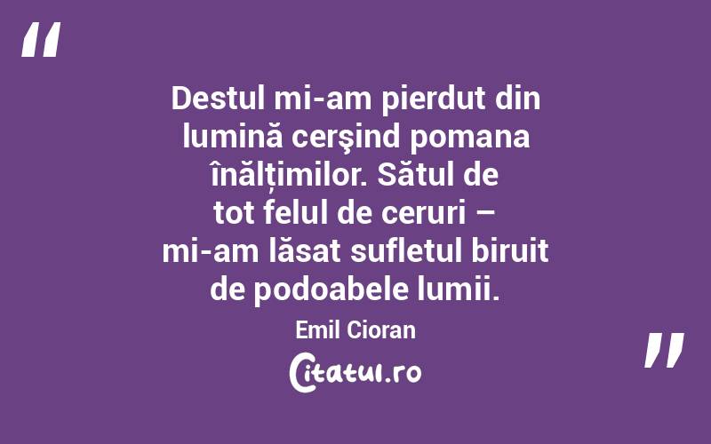   Destul mi-am pierdut din lumină cerşind pomana înălţimilor. Sătul de tot felul de ceruri – mi-am lăsat sufletul biruit de podoabele lumii. Emil Cioran
